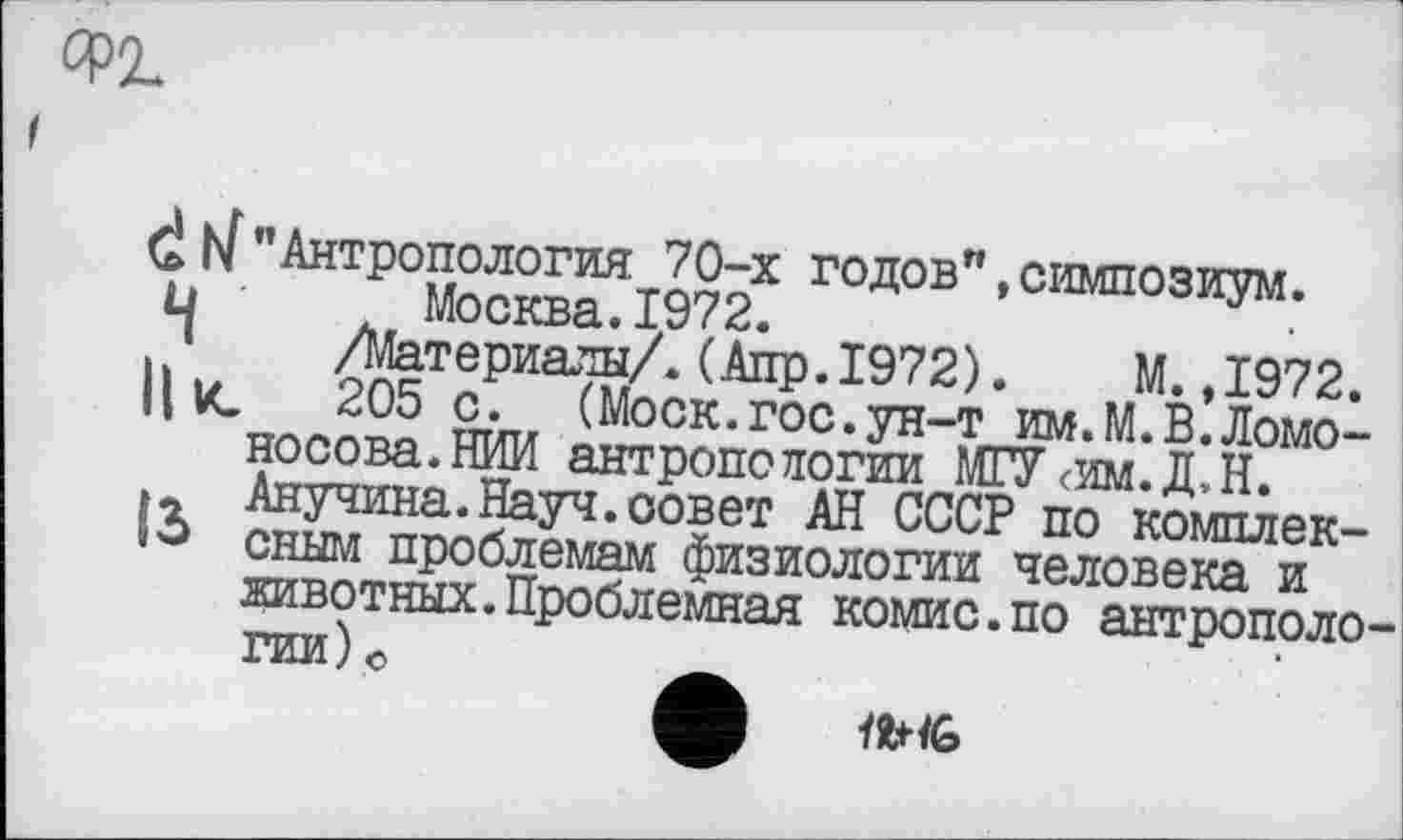 ﻿d h[" Антропология 70-х годов"»симпозиум.
и Москва.1972.
J /Материалы/. (Алр. 1972).	М.,1972.
II К. 205 с.	(Моск.гос.ун-т им.М.В.Ломо-
носова.НИИ антропологии МГУ<им.Д,Н.
»г Анучина.Науч.совет АН СССР по комплек-сным проблемам физиологии человека и животных.Проблемная комис.по антрополо гии)©	Ä
<G